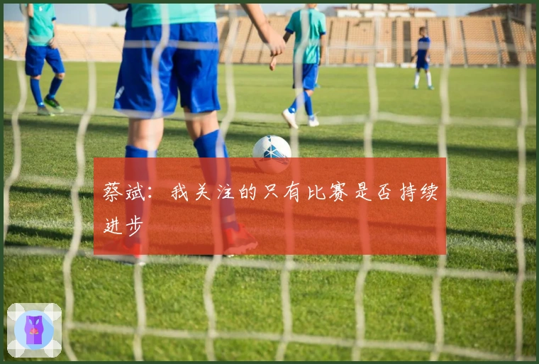 蔡斌：我关注的只有比赛是否持续进步