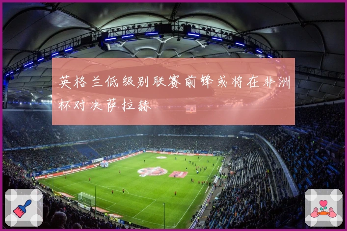 英格兰低级别联赛前锋或将在非洲杯对决萨拉赫