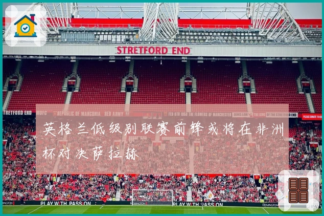 英格兰低级别联赛前锋或将在非洲杯对决萨拉赫