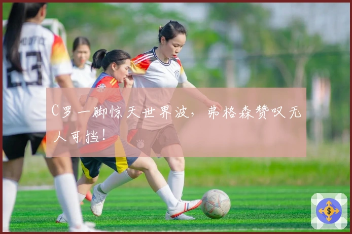 C罗一脚惊天世界波，弗格森赞叹无人可挡！