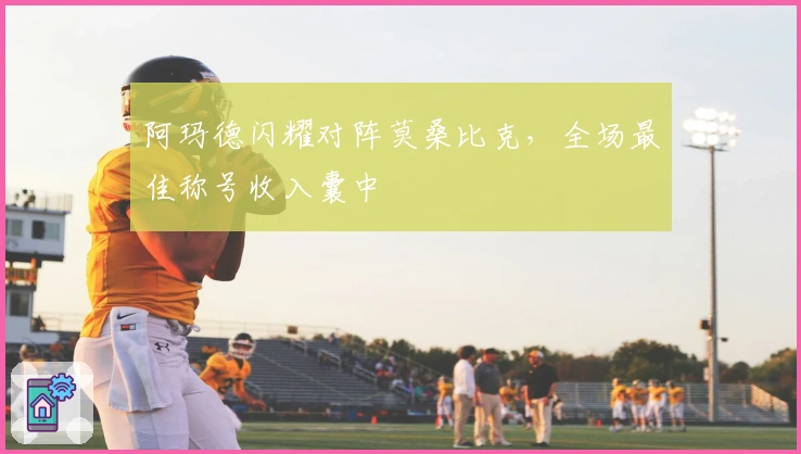 阿玛德闪耀对阵莫桑比克，全场最佳称号收入囊中