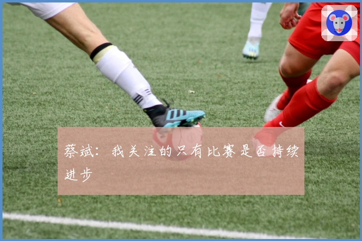 蔡斌：我关注的只有比赛是否持续进步